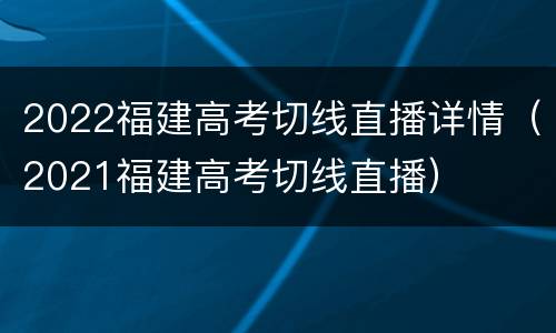 2022福建高考切线直播详情（2021福建高考切线直播）