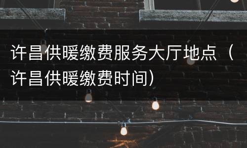 许昌供暖缴费服务大厅地点（许昌供暖缴费时间）