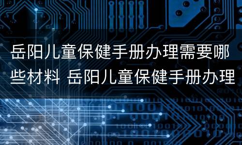 岳阳儿童保健手册办理需要哪些材料 岳阳儿童保健手册办理需要哪些材料和手续