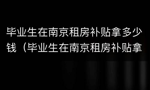 毕业生在南京租房补贴拿多少钱（毕业生在南京租房补贴拿多少钱啊）