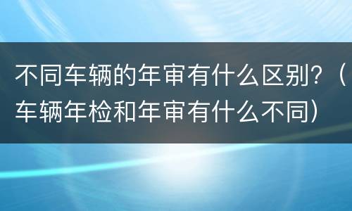 不同车辆的年审有什么区别?（车辆年检和年审有什么不同）