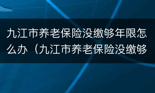 九江市养老保险没缴够年限怎么办（九江市养老保险没缴够年限怎么办呢）