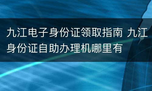 九江电子身份证领取指南 九江身份证自助办理机哪里有