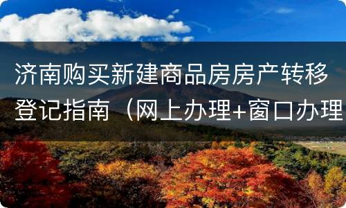济南购买新建商品房房产转移登记指南（网上办理+窗口办理）