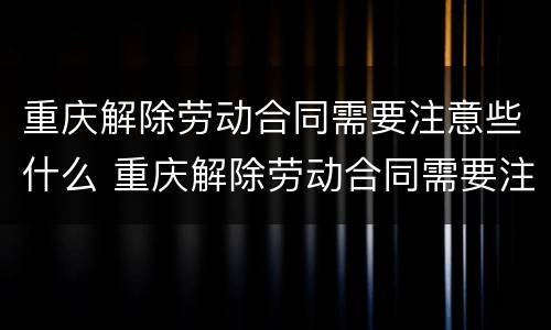 重庆解除劳动合同需要注意些什么 重庆解除劳动合同需要注意些什么问题