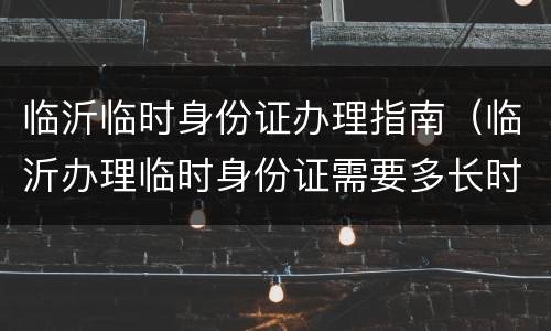 临沂临时身份证办理指南（临沂办理临时身份证需要多长时间）