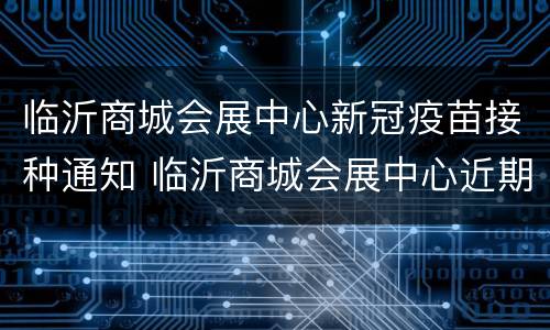 临沂商城会展中心新冠疫苗接种通知 临沂商城会展中心近期活动