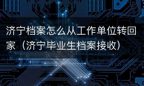 济宁档案怎么从工作单位转回家（济宁毕业生档案接收）