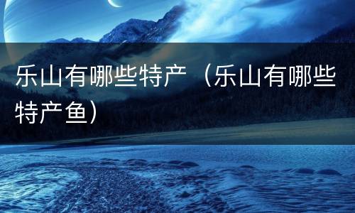 乐山有哪些特产（乐山有哪些特产鱼）