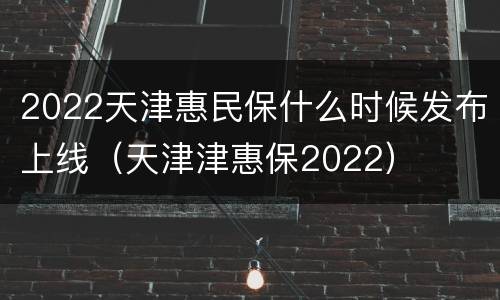 2022天津惠民保什么时候发布上线（天津津惠保2022）