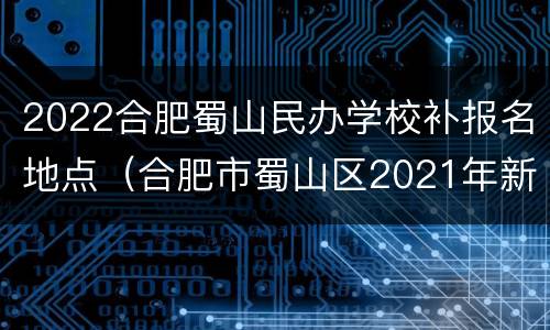 2022合肥蜀山民办学校补报名地点（合肥市蜀山区2021年新建学校）