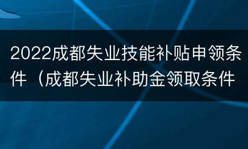 2022成都失业技能补贴申领条件（成都失业补助金领取条件及标准2021）