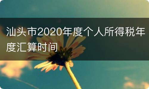 汕头市2020年度个人所得税年度汇算时间