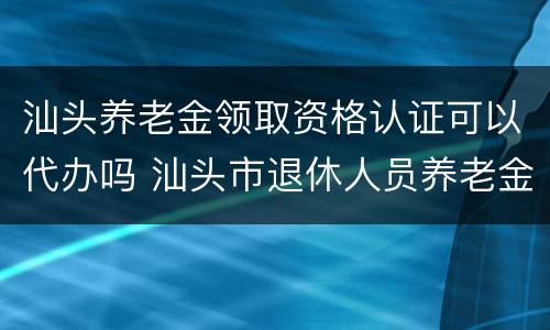 汕头养老金领取资格认证可以代办吗 汕头市退休人员养老金资格认证在哪里