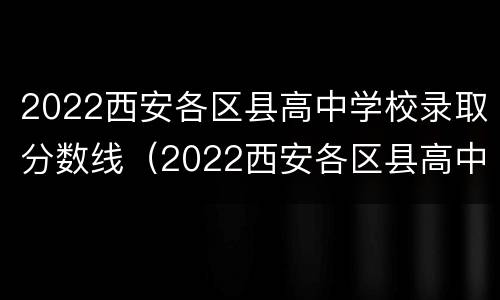 2022西安各区县高中学校录取分数线（2022西安各区县高中学校录取分数线表）