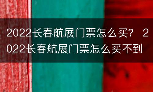 2022长春航展门票怎么买？ 2022长春航展门票怎么买不到