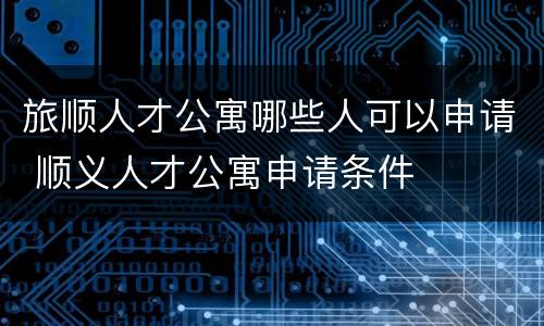 旅顺人才公寓哪些人可以申请 顺义人才公寓申请条件