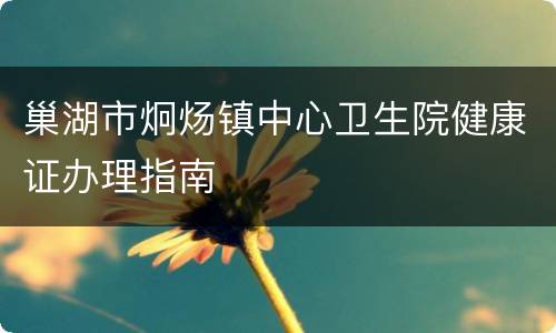 巢湖市炯炀镇中心卫生院健康证办理指南