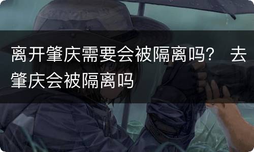 离开肇庆需要会被隔离吗？ 去肇庆会被隔离吗
