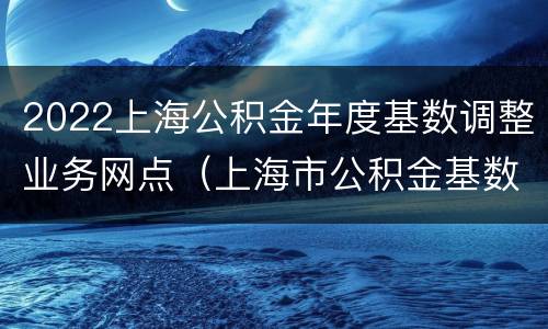2022上海公积金年度基数调整业务网点（上海市公积金基数调整时间）