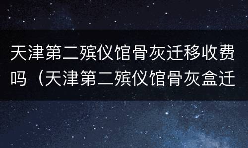 天津第二殡仪馆骨灰迁移收费吗（天津第二殡仪馆骨灰盒迁移）