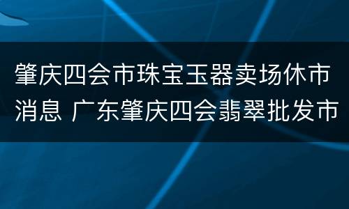 肇庆四会市珠宝玉器卖场休市消息 广东肇庆四会翡翠批发市场