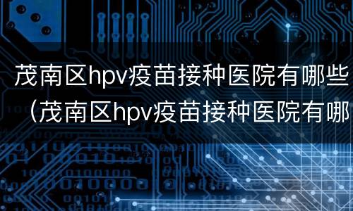 茂南区hpv疫苗接种医院有哪些（茂南区hpv疫苗接种医院有哪些）