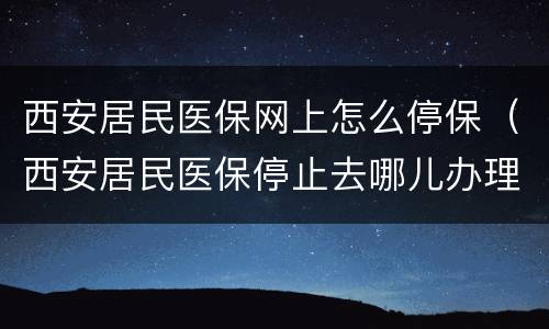西安居民医保网上怎么停保（西安居民医保停止去哪儿办理）