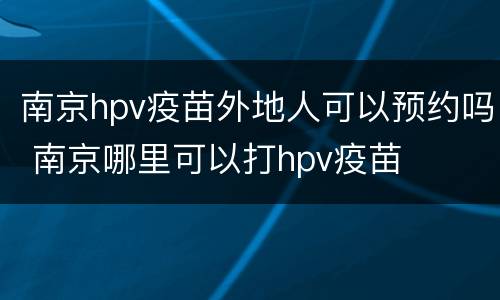 南京hpv疫苗外地人可以预约吗 南京哪里可以打hpv疫苗