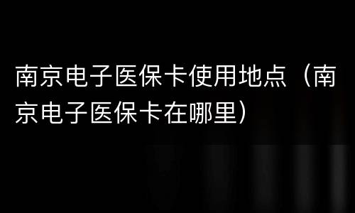 南京电子医保卡使用地点（南京电子医保卡在哪里）