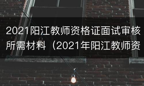 2021阳江教师资格证面试审核所需材料（2021年阳江教师资格证认定）