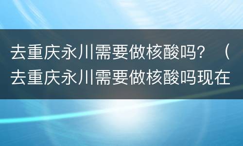 去重庆永川需要做核酸吗？（去重庆永川需要做核酸吗现在）