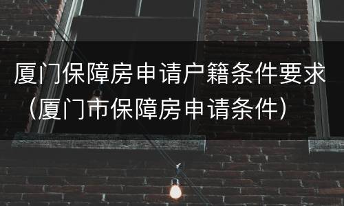 厦门保障房申请户籍条件要求（厦门市保障房申请条件）