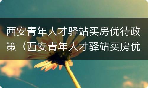西安青年人才驿站买房优待政策（西安青年人才驿站买房优待政策是什么）
