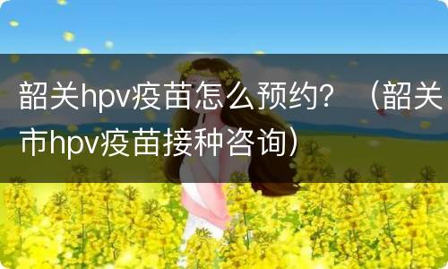 韶关hpv疫苗怎么预约？（韶关市hpv疫苗接种咨询）