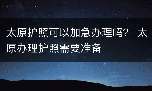 太原护照可以加急办理吗？ 太原办理护照需要准备