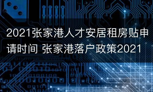 2021张家港人才安居租房贴申请时间 张家港落户政策2021