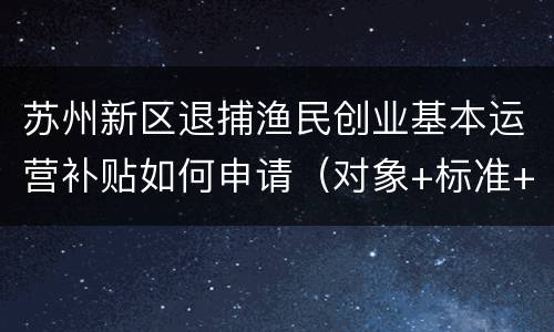 苏州新区退捕渔民创业基本运营补贴如何申请（对象+标准+材料+地点）