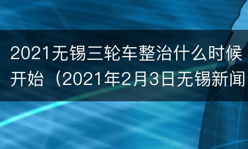 2021无锡三轮车整治什么时候开始（2021年2月3日无锡新闻）