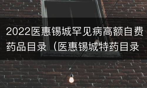 2022医惠锡城罕见病高额自费药品目录（医惠锡城特药目录）
