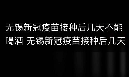 无锡新冠疫苗接种后几天不能喝酒 无锡新冠疫苗接种后几天不能喝酒抽烟