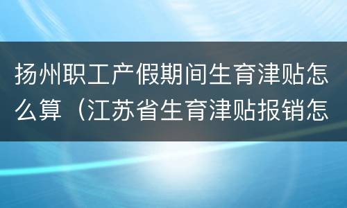扬州职工产假期间生育津贴怎么算（江苏省生育津贴报销怎么算时间）