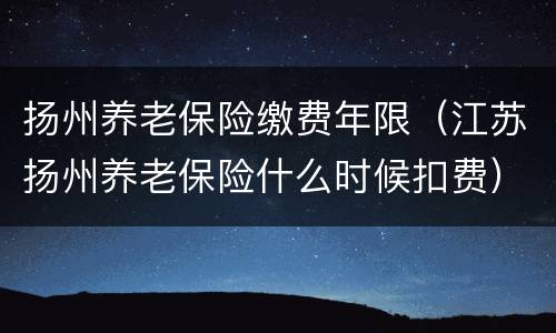 扬州养老保险缴费年限（江苏扬州养老保险什么时候扣费）