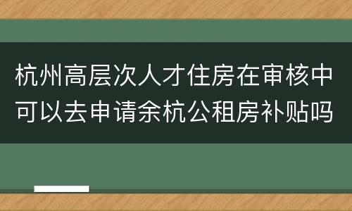 杭州高层次人才住房在审核中可以去申请余杭公租房补贴吗？