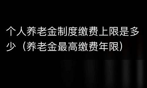 个人养老金制度缴费上限是多少（养老金最高缴费年限）