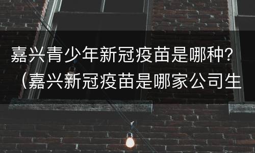 嘉兴青少年新冠疫苗是哪种？（嘉兴新冠疫苗是哪家公司生产的）