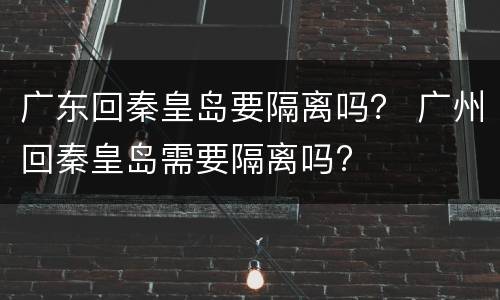 广东回秦皇岛要隔离吗？ 广州回秦皇岛需要隔离吗?