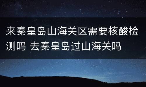 来秦皇岛山海关区需要核酸检测吗 去秦皇岛过山海关吗