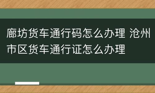 廊坊货车通行码怎么办理 沧州市区货车通行证怎么办理