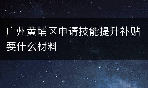 广州黄埔区申请技能提升补贴要什么材料